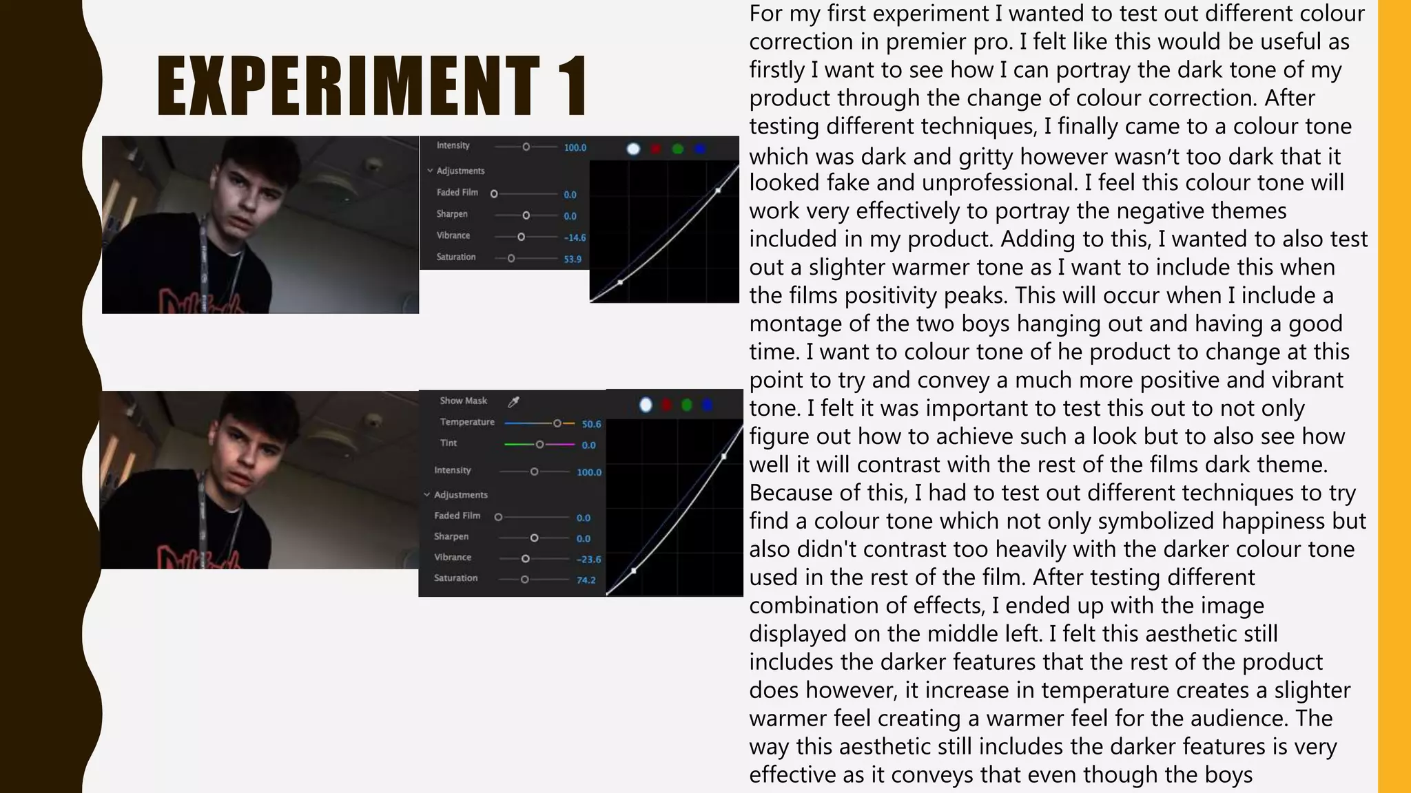 EXPERIMENT 1
For my first experiment I wanted to test out different colour
correction in premier pro. I felt like this would be useful as
firstly I want to see how I can portray the dark tone of my
product through the change of colour correction. After
testing different techniques, I finally came to a colour tone
which was dark and gritty however wasn’t too dark that it
looked fake and unprofessional. I feel this colour tone will
work very effectively to portray the negative themes
included in my product. Adding to this, I wanted to also test
out a slighter warmer tone as I want to include this when
the films positivity peaks. This will occur when I include a
montage of the two boys hanging out and having a good
time. I want to colour tone of he product to change at this
point to try and convey a much more positive and vibrant
tone. I felt it was important to test this out to not only
figure out how to achieve such a look but to also see how
well it will contrast with the rest of the films dark theme.
Because of this, I had to test out different techniques to try
find a colour tone which not only symbolized happiness but
also didn't contrast too heavily with the darker colour tone
used in the rest of the film. After testing different
combination of effects, I ended up with the image
displayed on the middle left. I felt this aesthetic still
includes the darker features that the rest of the product
does however, it increase in temperature creates a slighter
warmer feel creating a warmer feel for the audience. The
way this aesthetic still includes the darker features is very
effective as it conveys that even though the boys
 