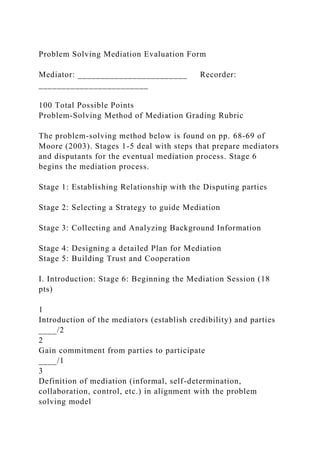 Problem Solving Mediation Evaluation Form
Mediator: ________________________ Recorder:
________________________
100 Total Possible Points
Problem-Solving Method of Mediation Grading Rubric
The problem-solving method below is found on pp. 68-69 of
Moore (2003). Stages 1-5 deal with steps that prepare mediators
and disputants for the eventual mediation process. Stage 6
begins the mediation process.
Stage 1: Establishing Relationship with the Disputing parties
Stage 2: Selecting a Strategy to guide Mediation
Stage 3: Collecting and Analyzing Background Information
Stage 4: Designing a detailed Plan for Mediation
Stage 5: Building Trust and Cooperation
I. Introduction: Stage 6: Beginning the Mediation Session (18
pts)
1
Introduction of the mediators (establish credibility) and parties
____/2
2
Gain commitment from parties to participate
____/1
3
Definition of mediation (informal, self-determination,
collaboration, control, etc.) in alignment with the problem
solving model
 