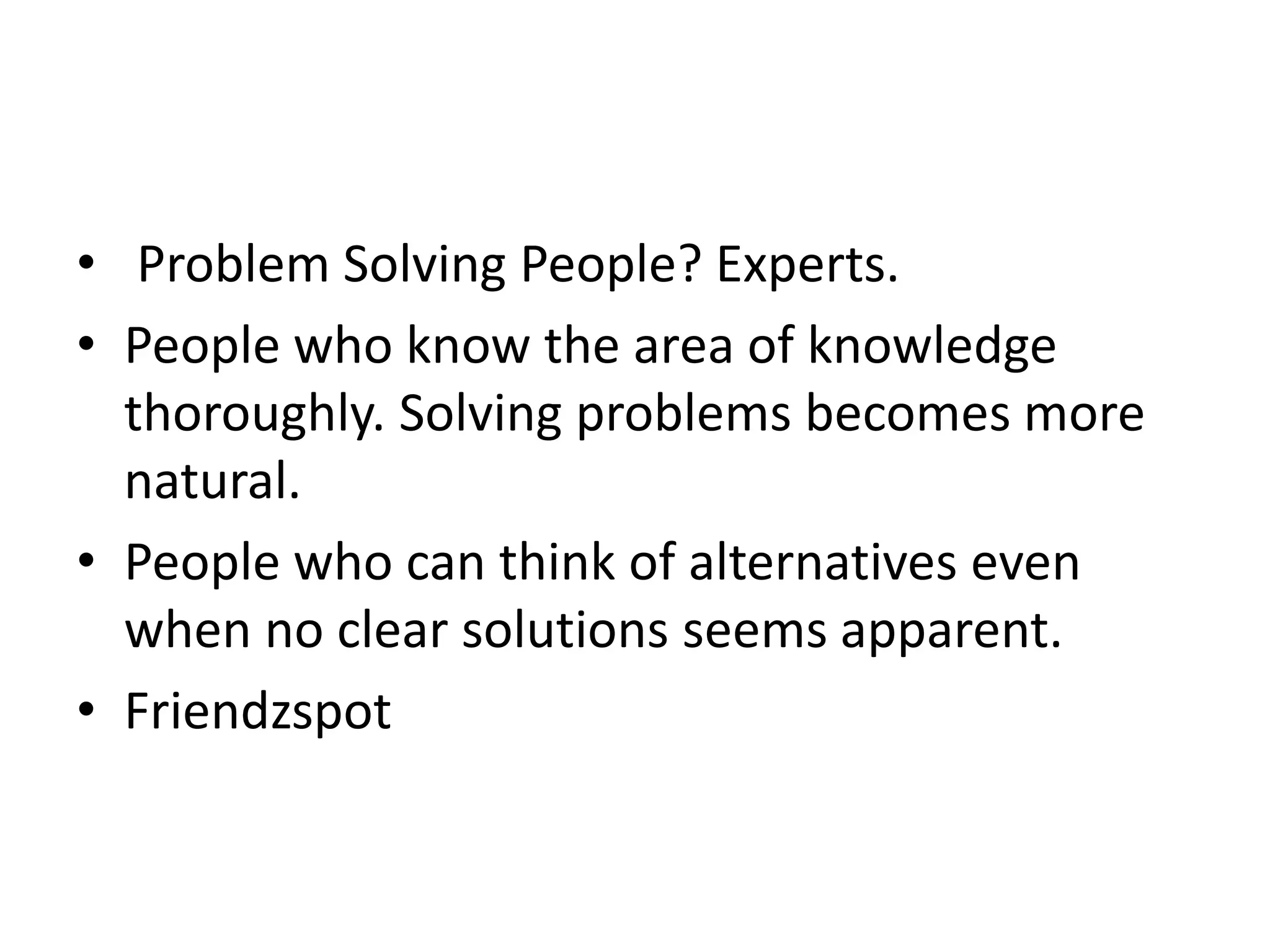 • Problem Solving People? Experts. 
• People who know the area of knowledge 
thoroughly. Solving problems becomes more 
natural. 
• People who can think of alternatives even 
when no clear solutions seems apparent. 
• Friendzspot 
 