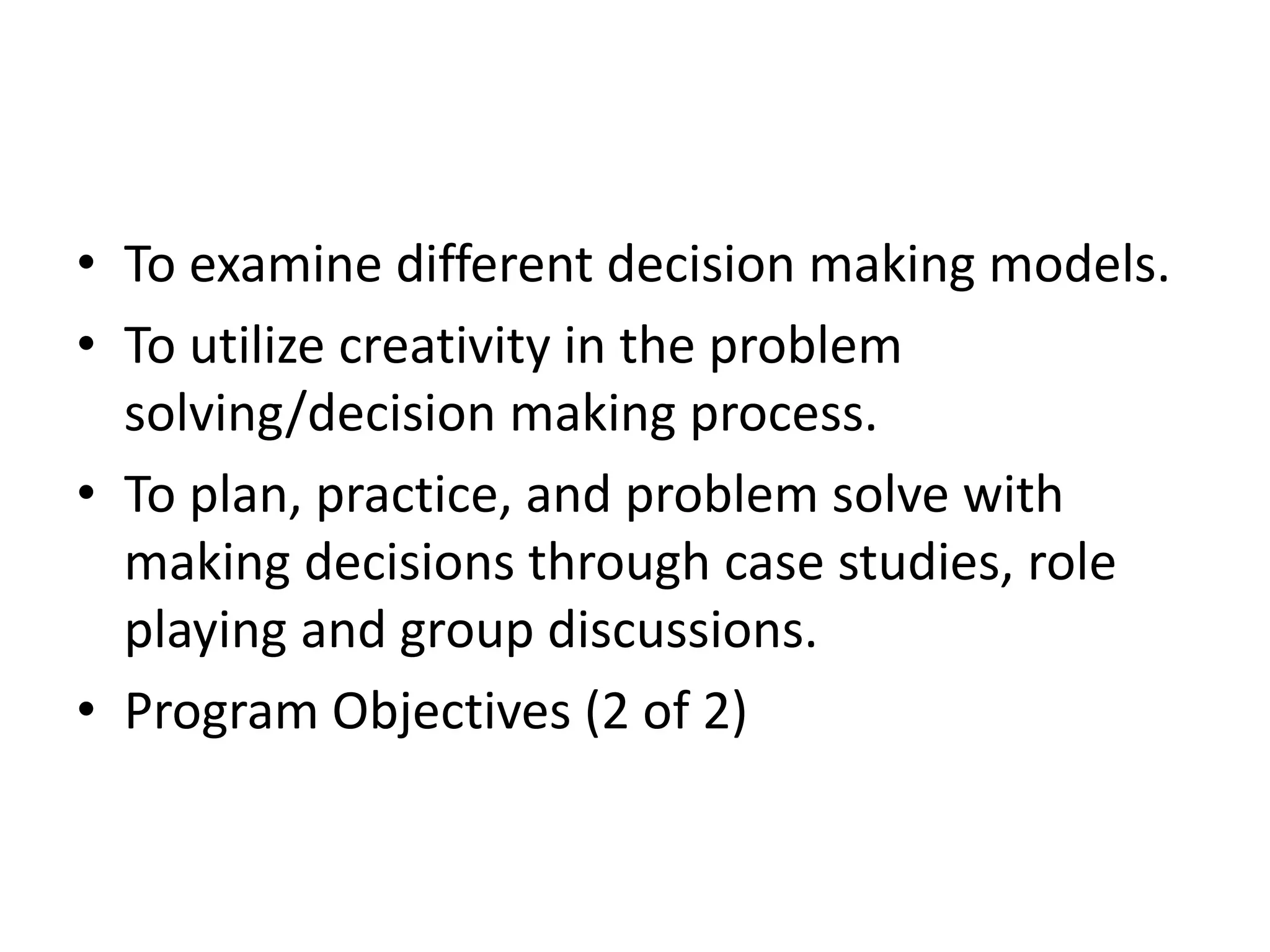 • To examine different decision making models. 
• To utilize creativity in the problem 
solving/decision making process. 
• To plan, practice, and problem solve with 
making decisions through case studies, role 
playing and group discussions. 
• Program Objectives (2 of 2) 
 