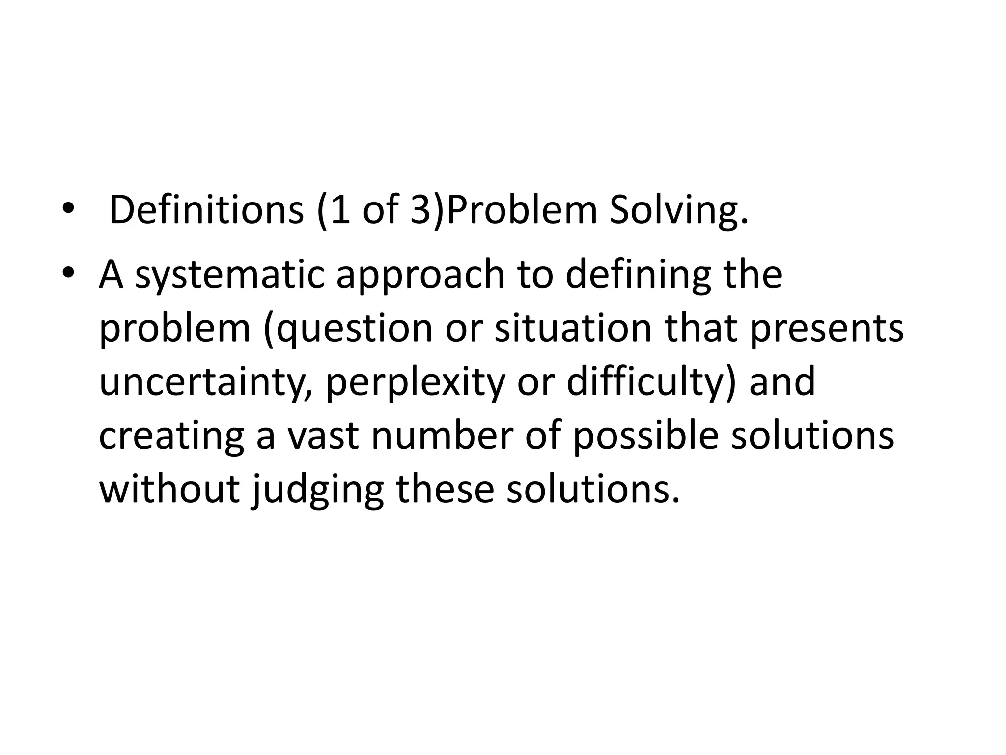 • Definitions (1 of 3)Problem Solving. 
• A systematic approach to defining the 
problem (question or situation that presents 
uncertainty, perplexity or difficulty) and 
creating a vast number of possible solutions 
without judging these solutions. 
 