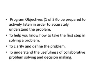 • Program Objectives (1 of 2)To be prepared to 
actively listen in order to accurately 
understand the problem. 
• To help you know how to take the first step in 
solving a problem. 
• To clarify and define the problem. 
• To understand the usefulness of collaborative 
problem solving and decision making. 
 