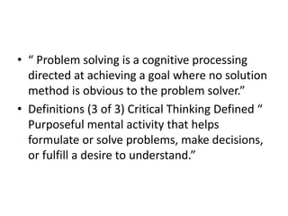 • “ Problem solving is a cognitive processing 
directed at achieving a goal where no solution 
method is obvious to the problem solver.” 
• Definitions (3 of 3) Critical Thinking Defined “ 
Purposeful mental activity that helps 
formulate or solve problems, make decisions, 
or fulfill a desire to understand.” 
 