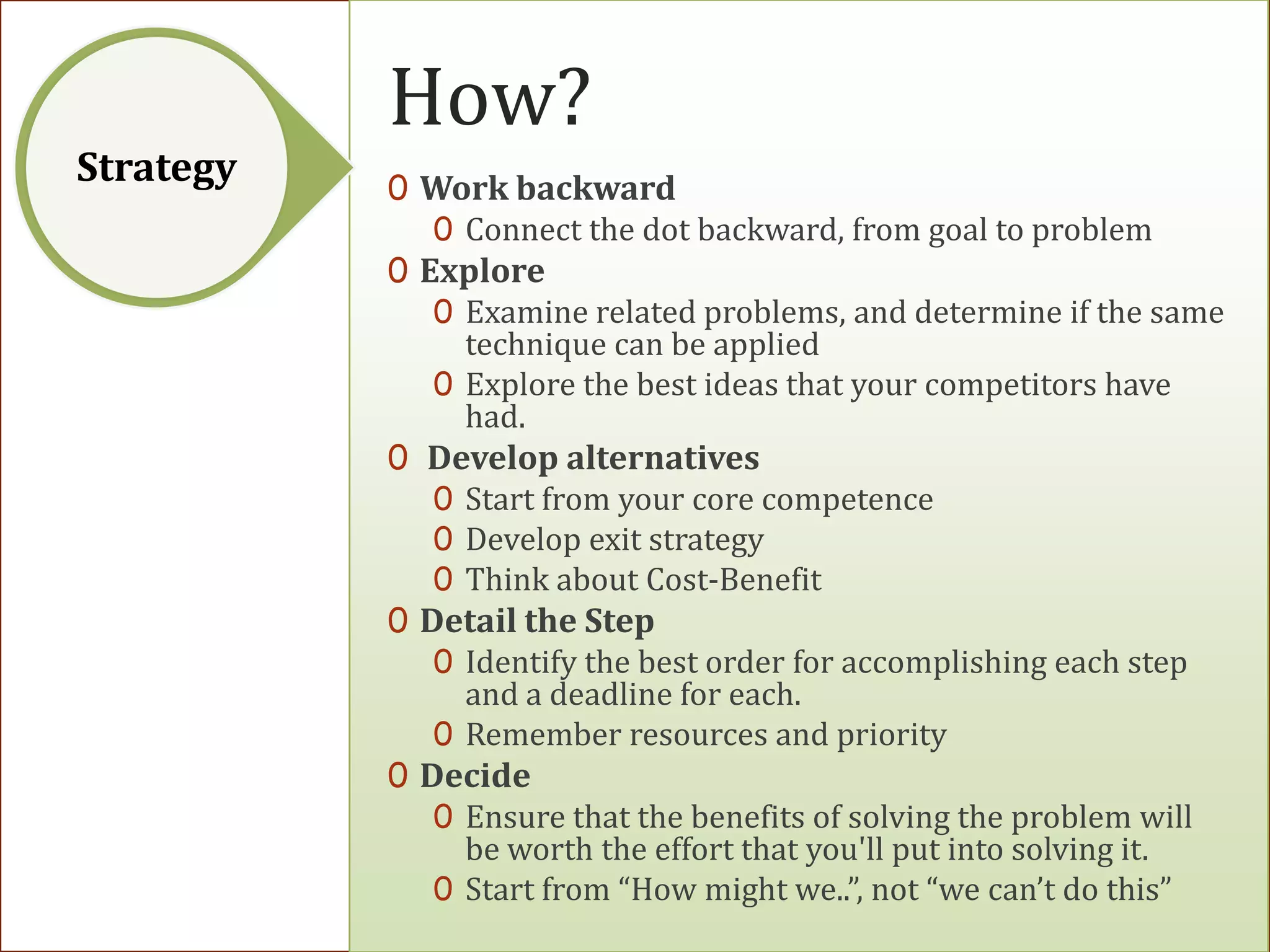 How?
Strategy   0 Work backward
              0 Connect the dot backward, from goal to problem
           0 Explore
              0 Examine related problems, and determine if the same
                technique can be applied
              0 Explore the best ideas that your competitors have
                had.
           0 Develop alternatives
              0 Start from your core competence
              0 Develop exit strategy
              0 Think about Cost-Benefit
           0 Detail the Step
              0 Identify the best order for accomplishing each step
                and a deadline for each.
              0 Remember resources and priority
           0 Decide
              0 Ensure that the benefits of solving the problem will
                be worth the effort that you'll put into solving it.
              0 Start from “How might we..”, not “we can’t do this”
 