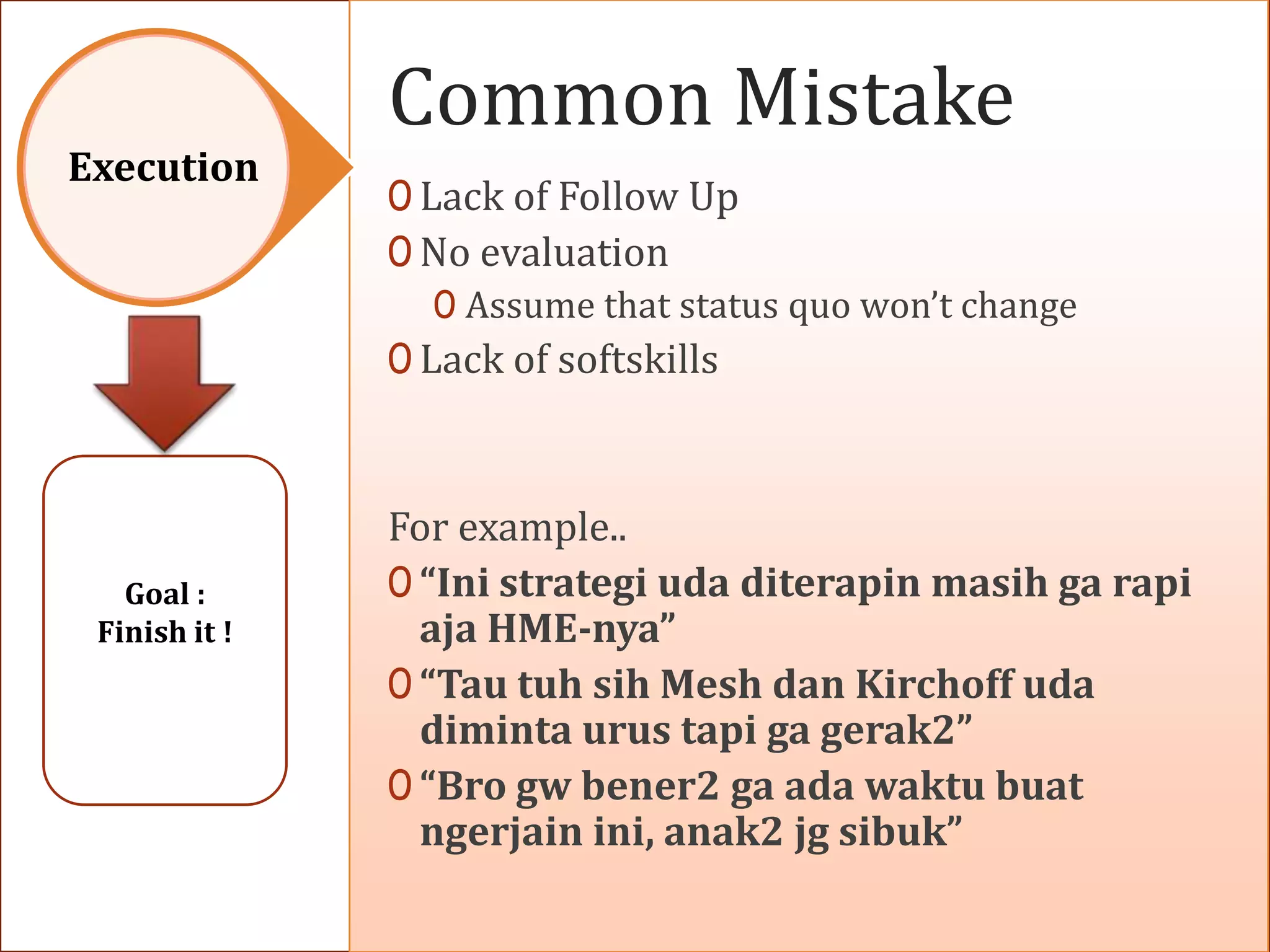 Common Mistake
Execution
               0 Lack of Follow Up
               0 No evaluation
                  0 Assume that status quo won’t change
               0 Lack of softskills



               For example..
   Goal :      0 “Ini strategi uda diterapin masih ga rapi
 Finish it !     aja HME-nya”
               0 “Tau tuh sih Mesh dan Kirchoff uda
                 diminta urus tapi ga gerak2”
               0 “Bro gw bener2 ga ada waktu buat
                 ngerjain ini, anak2 jg sibuk”
 