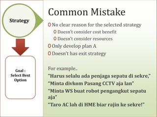 Common Mistake
Strategy
              0 No clear reason for the selected strategy
                 0 Doesn’t consider cost benefit
                 0 Doesn’t consider resources
              0 Only develop plan A
              0 Doesn’t has exit strategy


  Goal :      For example..
Select Best   ”Harus selalu ada penjaga sepatu di sekre,”
  Option
              “Minta divkom Pasang CCTV aja lan”
              “Minta WS buat robot pengangkut sepatu
              aja”
              “Taro AC lah di HME biar rajin ke sekre!”
 