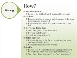 How?
Strategy   0 Work backward
              0 Connect the dot backward, from goal to problem
           0 Explore
              0 Examine related problems, and determine if the same
                technique can be applied
              0 Explore the best ideas that your competitors have
                had.
           0 Develop alternatives
              0 Start from your core competence
              0 Develop exit strategy
              0 Think about Cost-Benefit
           0 Detail the Step
              0 Identify the best order for accomplishing each step
                and a deadline for each.
              0 Remember resources and priority
           0 Decide
              0 Ensure that the benefits of solving the problem will
                be worth the effort that you'll put into solving it.
              0 Start from “How might we..”, not “we can’t do this”
 