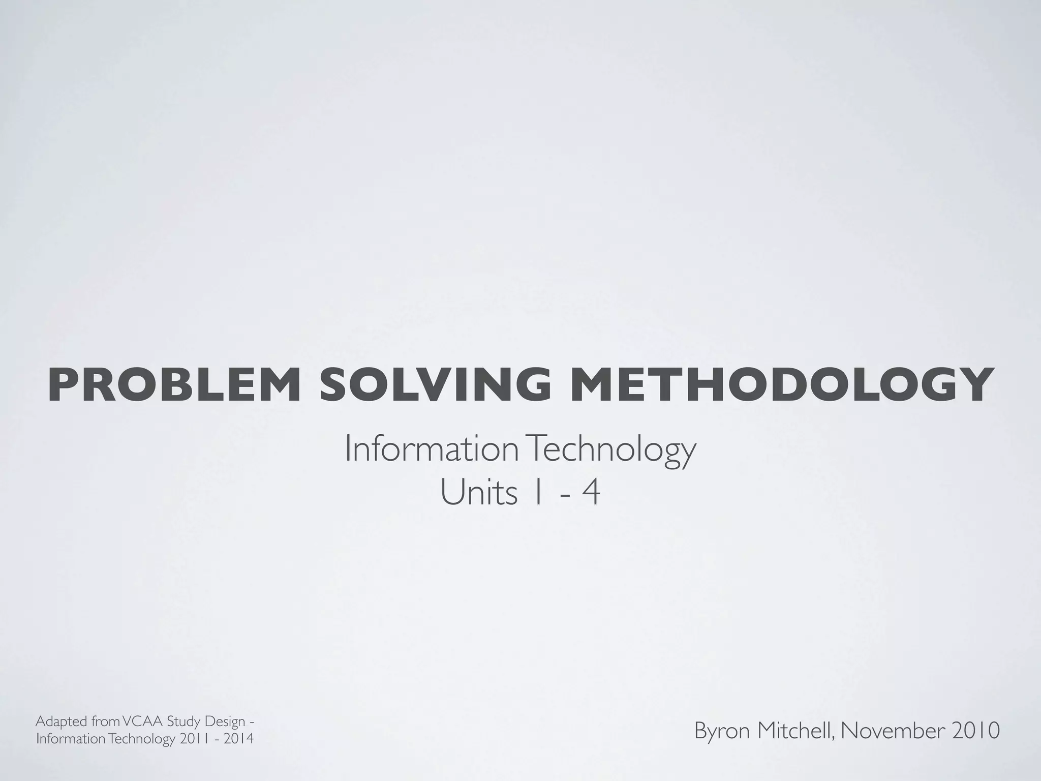 PROBLEM SOLVING METHODOLOGY
                                     Information Technology
                                           Units 1 - 4




Adapted from VCAA Study Design -
Information Technology 2011 - 2014                        Byron Mitchell, November 2010
 