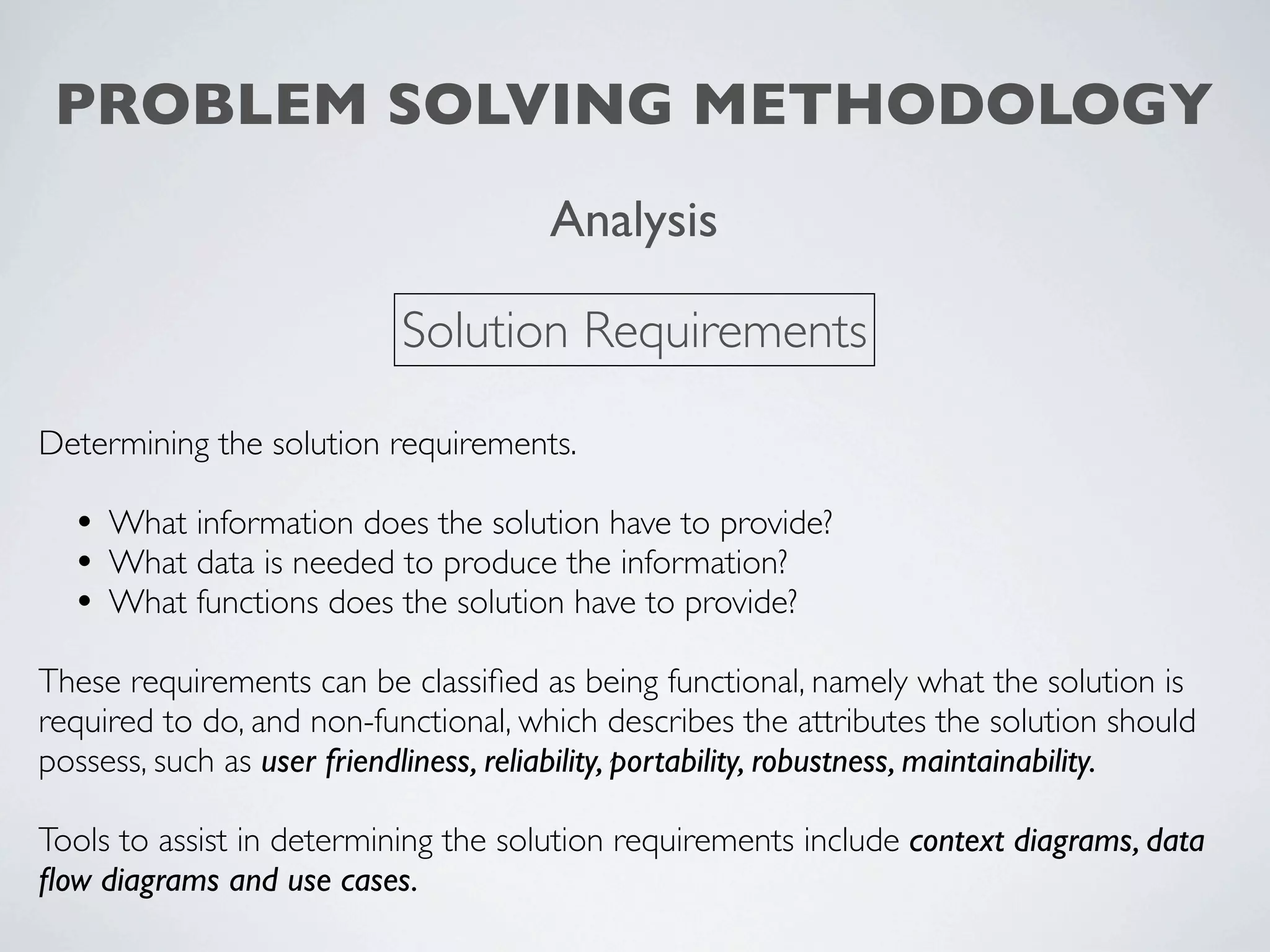 PROBLEM SOLVING METHODOLOGY
                                       Analysis

                            Solution Requirements

Determining the solution requirements.

  • What information does the solution have to provide?
  • What data is needed to produce the information?
  • What functions does the solution have to provide?
These requirements can be classiﬁed as being functional, namely what the solution is
required to do, and non-functional, which describes the attributes the solution should
possess, such as user friendliness, reliability, portability, robustness, maintainability.

Tools to assist in determining the solution requirements include context diagrams, data
ﬂow diagrams and use cases.
 