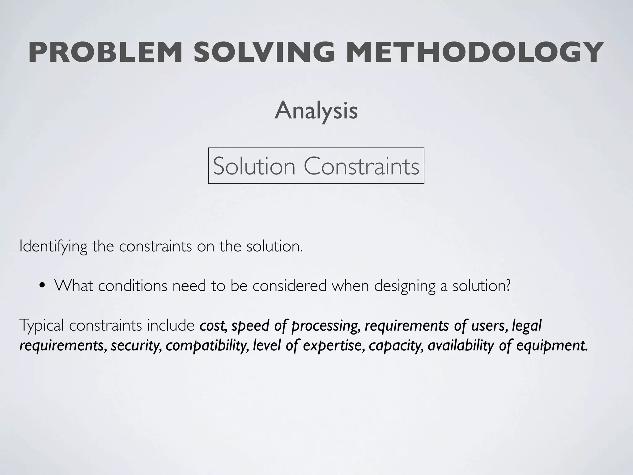 PROBLEM SOLVING METHODOLOGY
                                          Analysis

                                Solution Constraints

Identifying the constraints on the solution.

  • What conditions need to be considered when designing a solution?
Typical constraints include cost, speed of processing, requirements of users, legal
requirements, security, compatibility, level of expertise, capacity, availability of equipment.
 