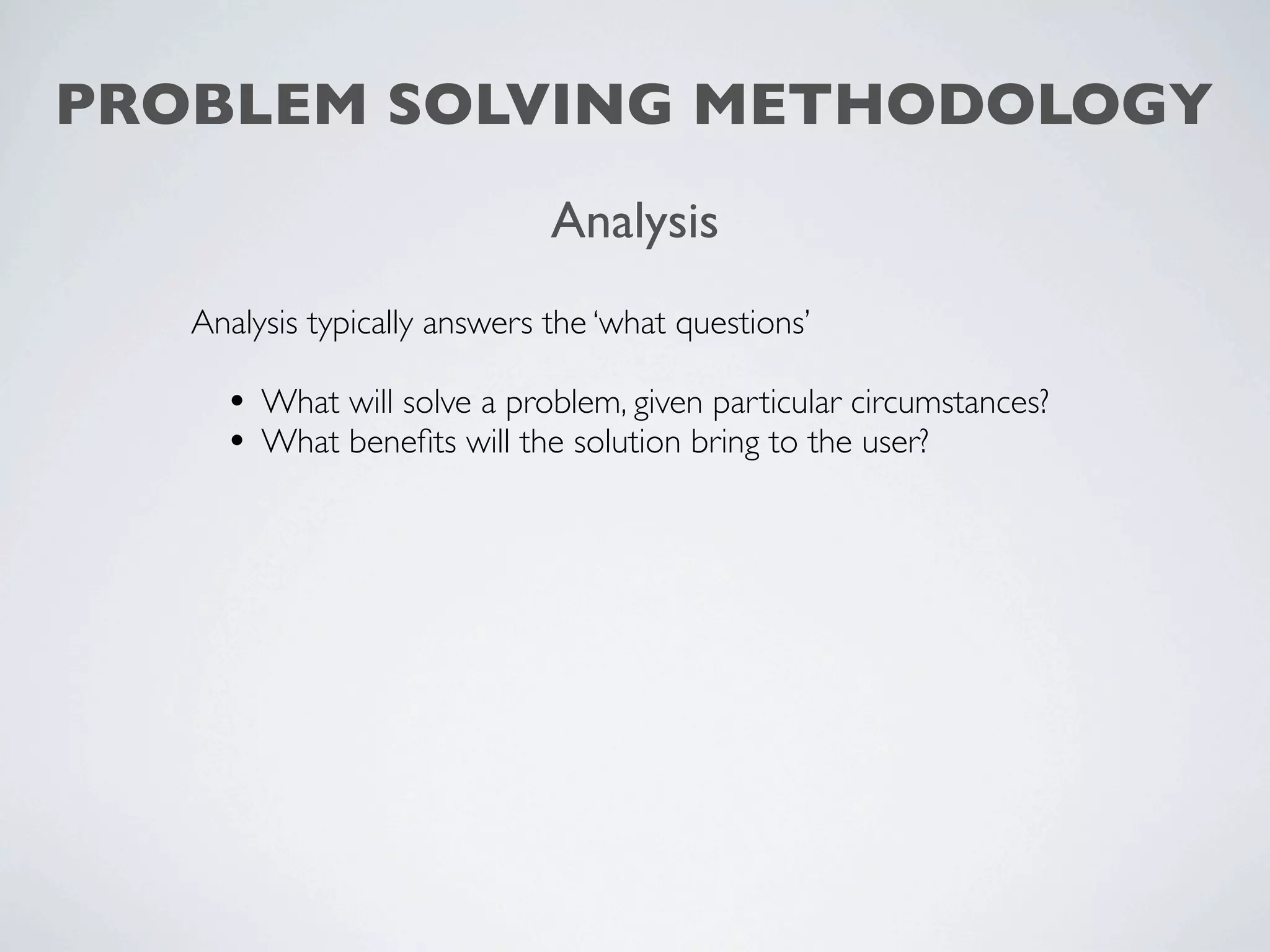 PROBLEM SOLVING METHODOLOGY
                              Analysis
   Analysis typically answers the ‘what questions’

     • What will solve a problem, given particular circumstances?
     • What beneﬁts will the solution bring to the user?
 