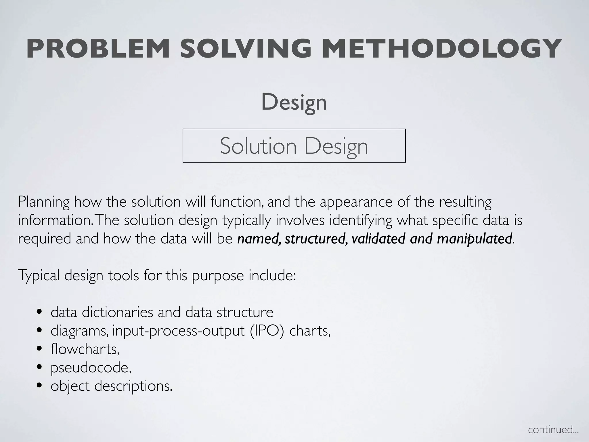 PROBLEM SOLVING METHODOLOGY
                                        Design
                                 Solution Design

Planning how the solution will function, and the appearance of the resulting
information. The solution design typically involves identifying what speciﬁc data is
required and how the data will be named, structured, validated and manipulated.

Typical design tools for this purpose include:

  •   data dictionaries and data structure
  •   diagrams, input-process-output (IPO) charts,
  •   ﬂowcharts,
  •   pseudocode,
  •   object descriptions.

                                                                                       continued...
 