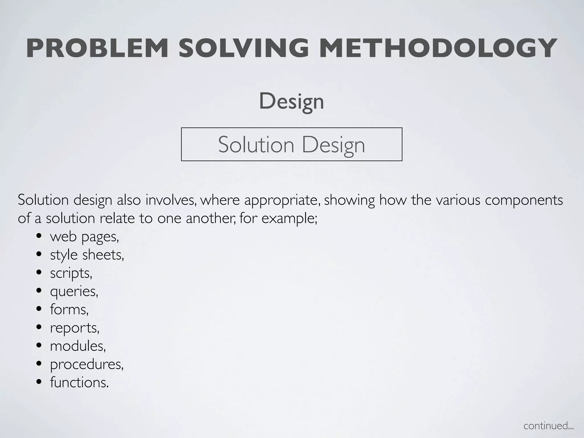 PROBLEM SOLVING METHODOLOGY
                                     Design
                              Solution Design

Solution design also involves, where appropriate, showing how the various components
of a solution relate to one another, for example;
   • web pages,
   • style sheets,
   • scripts,
   • queries,
   • forms,
   • reports,
   • modules,
   • procedures,
   • functions.

                                                                             continued...
 