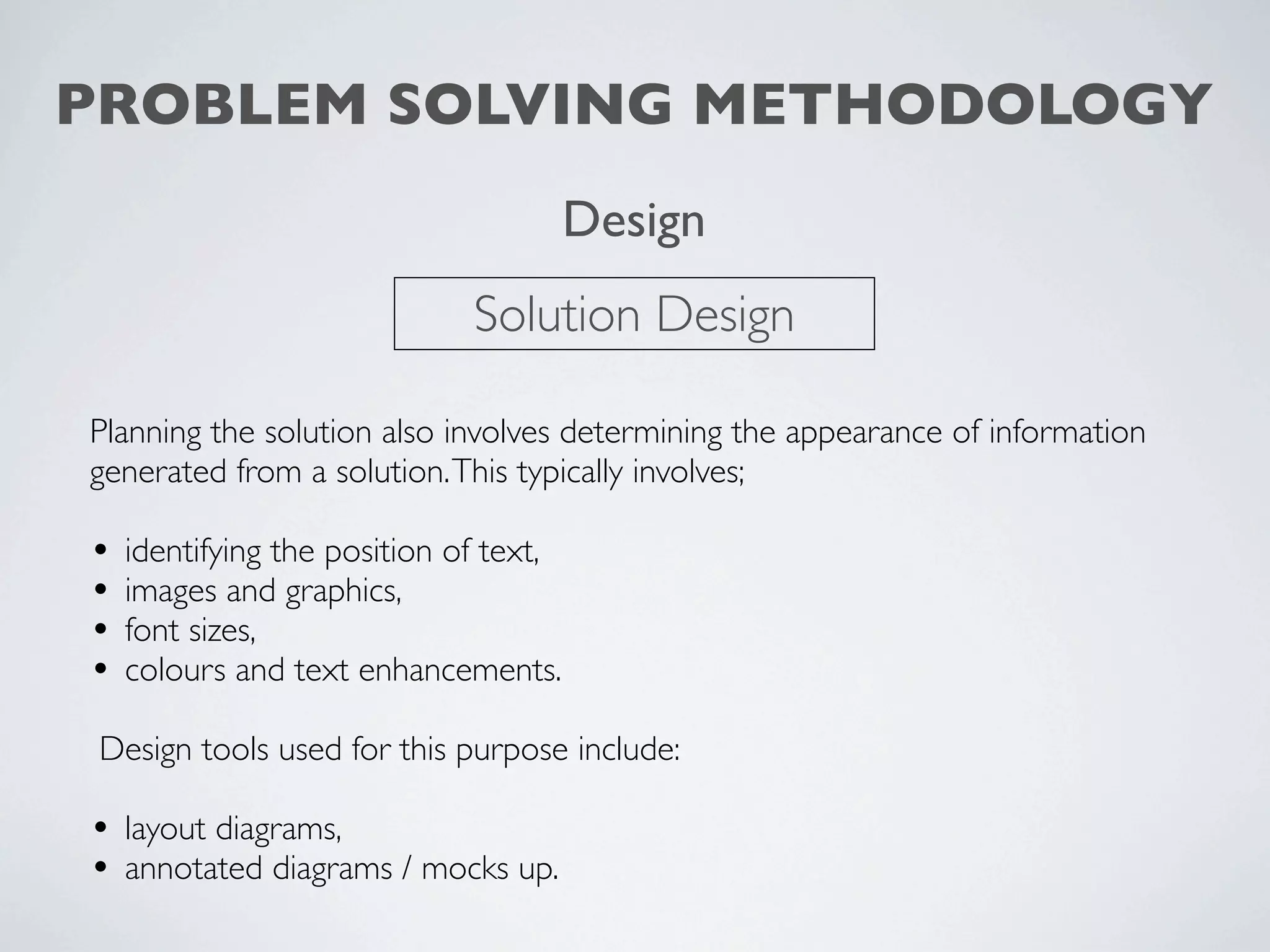 PROBLEM SOLVING METHODOLOGY
                                        Design
                              Solution Design

Planning the solution also involves determining the appearance of information
generated from a solution. This typically involves;

•   identifying the position of text,
•   images and graphics,
•   font sizes,
•   colours and text enhancements.

 Design tools used for this purpose include:

• layout diagrams,
• annotated diagrams / mocks up.
 