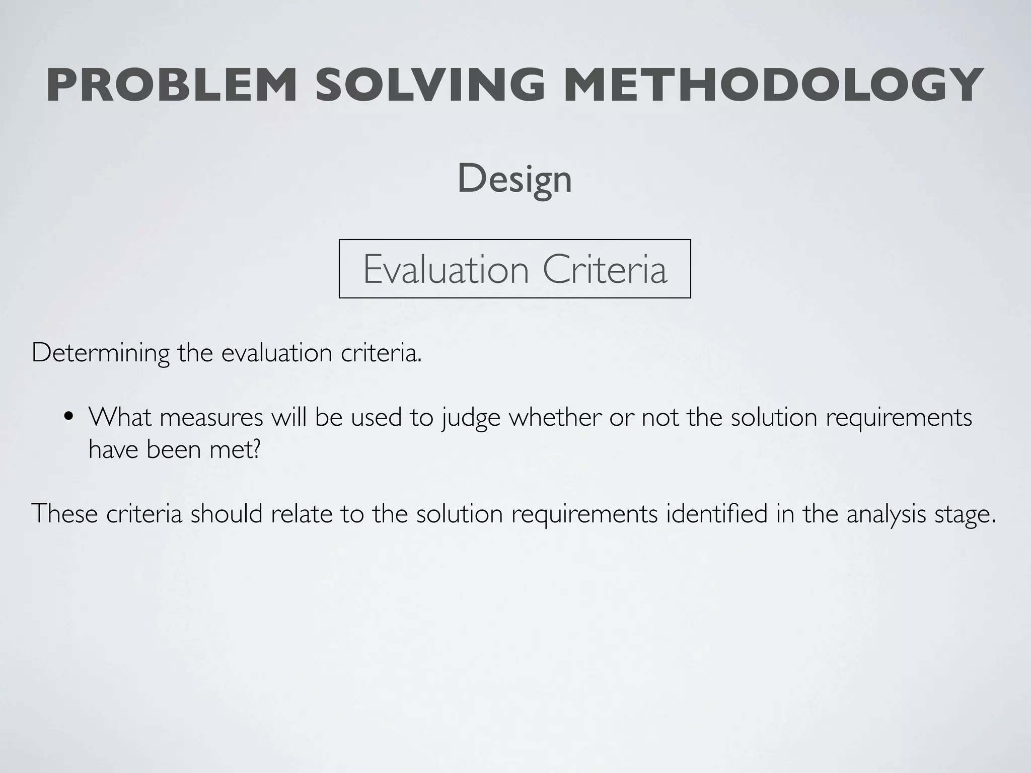 PROBLEM SOLVING METHODOLOGY
                                       Design

                              Evaluation Criteria
Determining the evaluation criteria.

  • What measures will be used to judge whether or not the solution requirements
     have been met?

These criteria should relate to the solution requirements identiﬁed in the analysis stage.
 