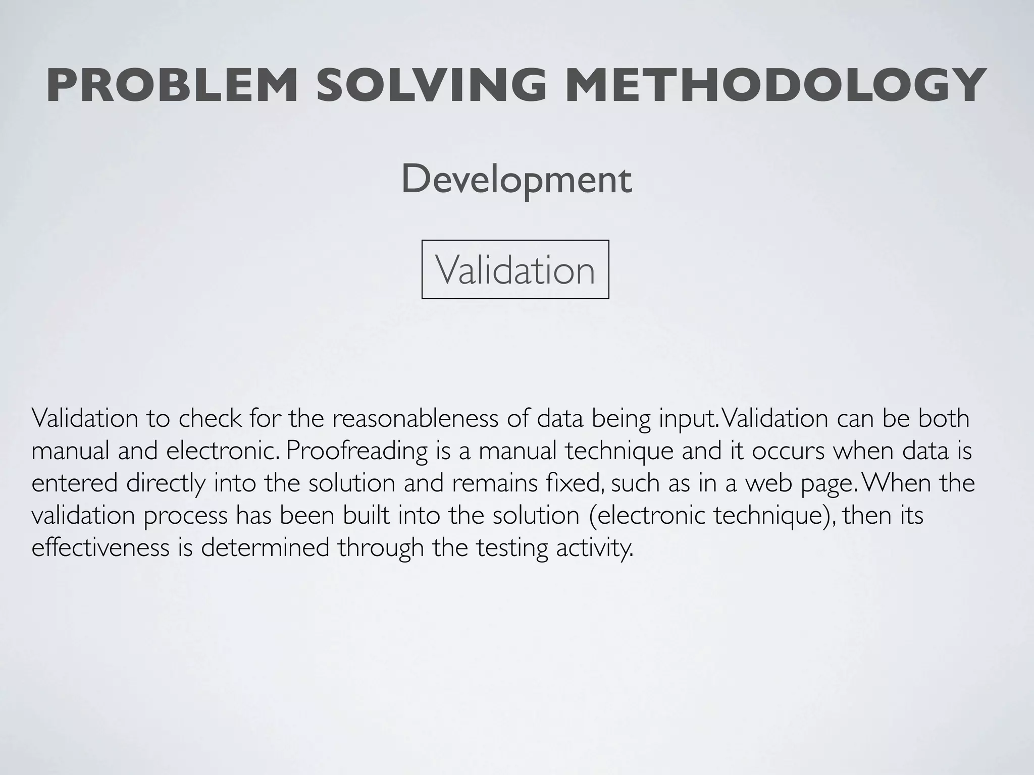 PROBLEM SOLVING METHODOLOGY
                                 Development

                                    Validation


Validation to check for the reasonableness of data being input. Validation can be both
manual and electronic. Proofreading is a manual technique and it occurs when data is
entered directly into the solution and remains ﬁxed, such as in a web page. When the
validation process has been built into the solution (electronic technique), then its
effectiveness is determined through the testing activity.
 