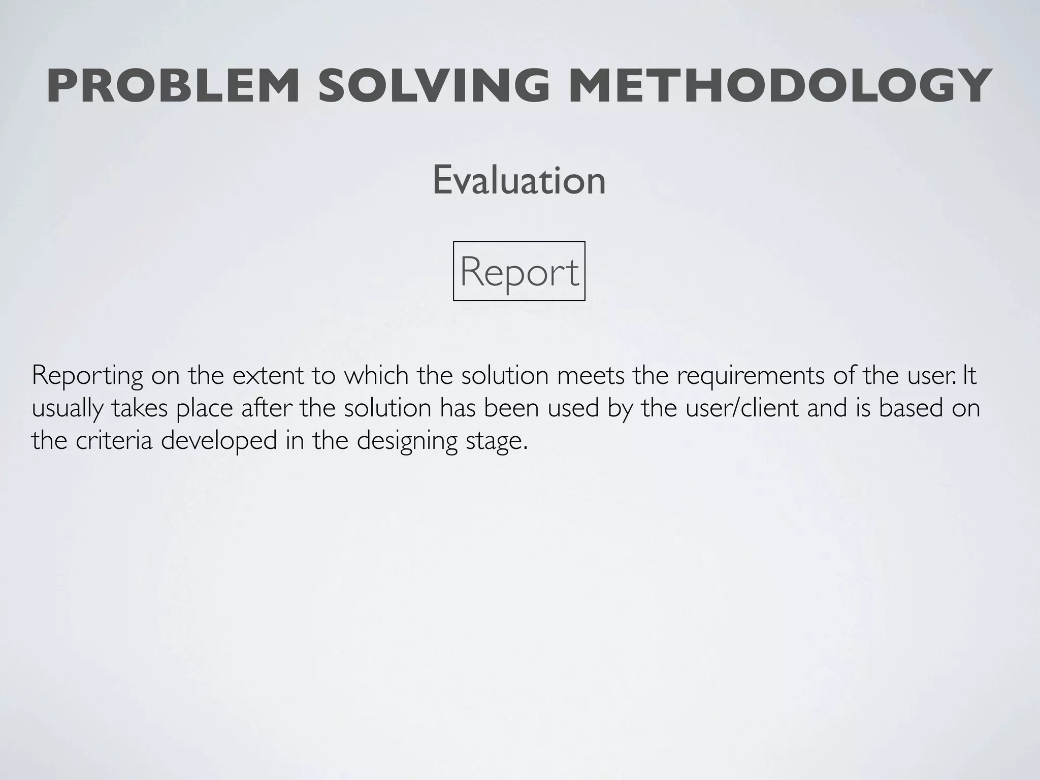 PROBLEM SOLVING METHODOLOGY
                                    Evaluation

                                       Report

Reporting on the extent to which the solution meets the requirements of the user. It
usually takes place after the solution has been used by the user/client and is based on
the criteria developed in the designing stage.
 