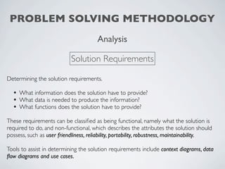 PROBLEM SOLVING METHODOLOGY
                                       Analysis

                            Solution Requirements

Determining the solution requirements.

  • What information does the solution have to provide?
  • What data is needed to produce the information?
  • What functions does the solution have to provide?
These requirements can be classiﬁed as being functional, namely what the solution is
required to do, and non-functional, which describes the attributes the solution should
possess, such as user friendliness, reliability, portability, robustness, maintainability.

Tools to assist in determining the solution requirements include context diagrams, data
ﬂow diagrams and use cases.
 