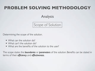 PROBLEM SOLVING METHODOLOGY
                                     Analysis

                              Scope of Solution

Determining the scope of the solution.

  • What can the solution do?
  • What can’t the solution do?
  • What are the beneﬁts of the solution to the user?
The scope states the boundaries or parameters of the solution. Beneﬁts can be stated in
terms of their efﬁciency and effectiveness.
 