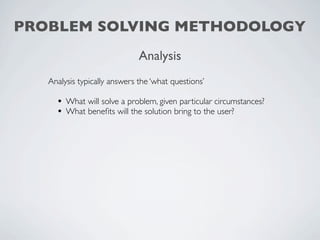 PROBLEM SOLVING METHODOLOGY
                              Analysis
   Analysis typically answers the ‘what questions’

     • What will solve a problem, given particular circumstances?
     • What beneﬁts will the solution bring to the user?
 