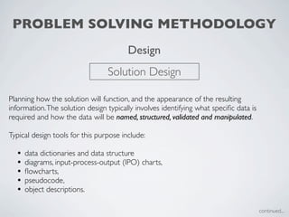 PROBLEM SOLVING METHODOLOGY
                                        Design
                                 Solution Design

Planning how the solution will function, and the appearance of the resulting
information. The solution design typically involves identifying what speciﬁc data is
required and how the data will be named, structured, validated and manipulated.

Typical design tools for this purpose include:

  •   data dictionaries and data structure
  •   diagrams, input-process-output (IPO) charts,
  •   ﬂowcharts,
  •   pseudocode,
  •   object descriptions.

                                                                                       continued...
 