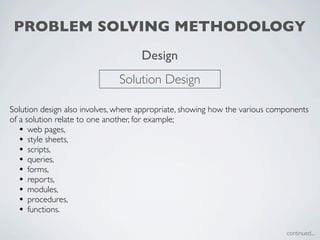 PROBLEM SOLVING METHODOLOGY
                                     Design
                              Solution Design

Solution design also involves, where appropriate, showing how the various components
of a solution relate to one another, for example;
   • web pages,
   • style sheets,
   • scripts,
   • queries,
   • forms,
   • reports,
   • modules,
   • procedures,
   • functions.

                                                                             continued...
 