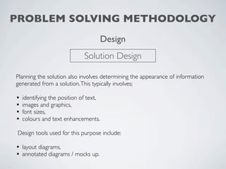 PROBLEM SOLVING METHODOLOGY
                                        Design
                              Solution Design

Planning the solution also involves determining the appearance of information
generated from a solution. This typically involves;

•   identifying the position of text,
•   images and graphics,
•   font sizes,
•   colours and text enhancements.

 Design tools used for this purpose include:

• layout diagrams,
• annotated diagrams / mocks up.
 