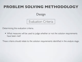 PROBLEM SOLVING METHODOLOGY
                                       Design

                              Evaluation Criteria
Determining the evaluation criteria.

  • What measures will be used to judge whether or not the solution requirements
     have been met?

These criteria should relate to the solution requirements identiﬁed in the analysis stage.
 