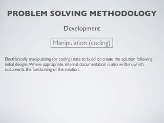 PROBLEM SOLVING METHODOLOGY
                                  Development

                            Manipulation (coding)

Electronically manipulating (or coding) data to ‘build’ or create the solution following
initial designs. Where appropriate, internal documentation is also written, which
documents the functioning of the solution.
 