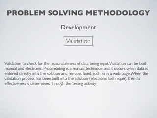 PROBLEM SOLVING METHODOLOGY
                                 Development

                                    Validation


Validation to check for the reasonableness of data being input. Validation can be both
manual and electronic. Proofreading is a manual technique and it occurs when data is
entered directly into the solution and remains ﬁxed, such as in a web page. When the
validation process has been built into the solution (electronic technique), then its
effectiveness is determined through the testing activity.
 