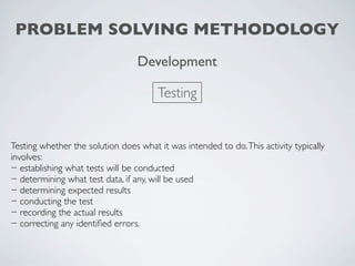 PROBLEM SOLVING METHODOLOGY
                                  Development

                                       Testing


Testing whether the solution does what it was intended to do. This activity typically
involves:
− establishing what tests will be conducted
− determining what test data, if any, will be used
− determining expected results
− conducting the test
− recording the actual results
− correcting any identiﬁed errors.
 