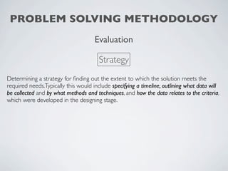 PROBLEM SOLVING METHODOLOGY
                                     Evaluation

                                       Strategy
Determining a strategy for ﬁnding out the extent to which the solution meets the
required needs.Typically this would include specifying a timeline, outlining what data will
be collected and by what methods and techniques, and how the data relates to the criteria,
which were developed in the designing stage.
 