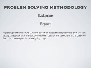 PROBLEM SOLVING METHODOLOGY
                                    Evaluation

                                       Report

Reporting on the extent to which the solution meets the requirements of the user. It
usually takes place after the solution has been used by the user/client and is based on
the criteria developed in the designing stage.
 