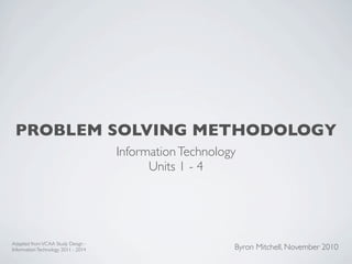 PROBLEM SOLVING METHODOLOGY
                                     Information Technology
                                           Units 1 - 4




Adapted from VCAA Study Design -
Information Technology 2011 - 2014                        Byron Mitchell, November 2010
 