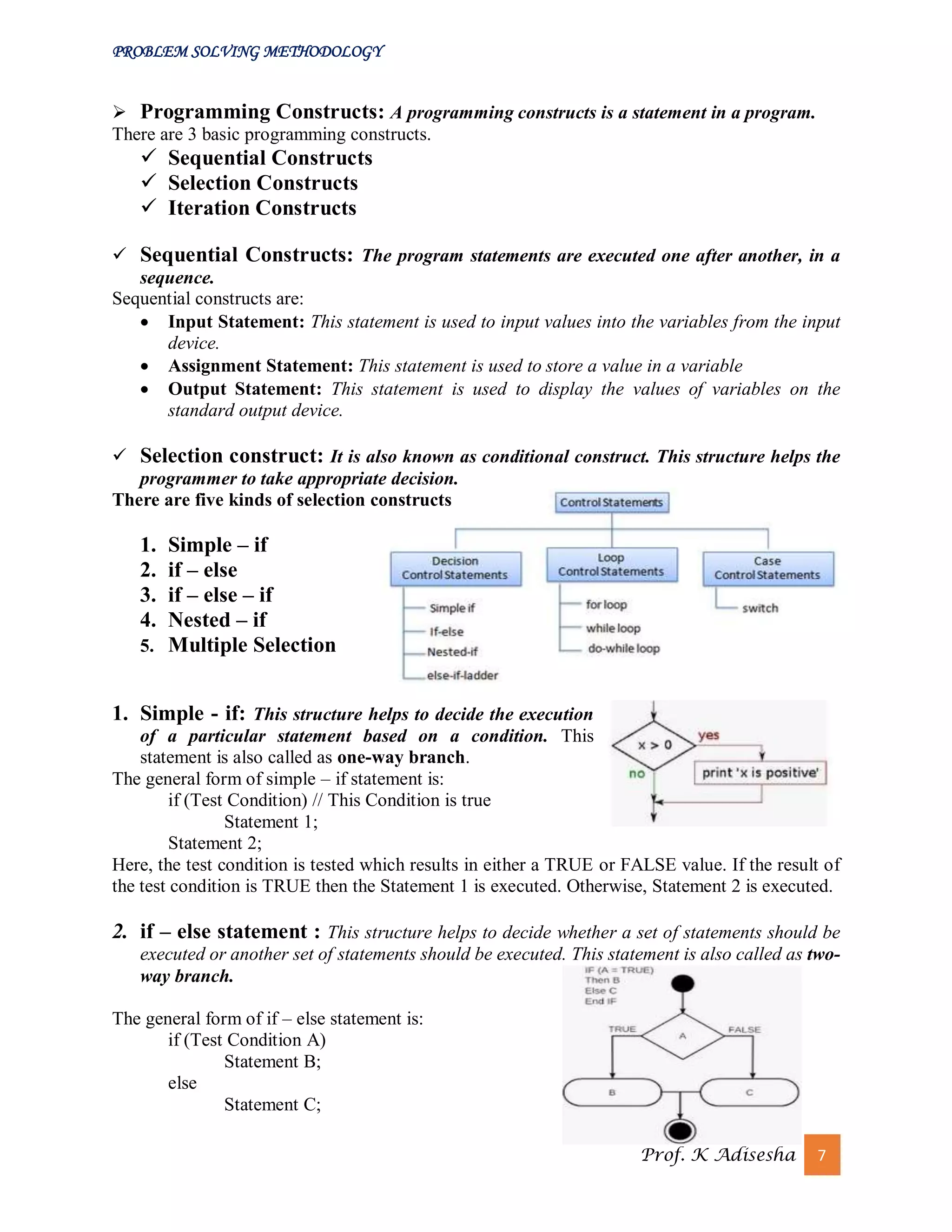 PROBLEM SOLVING METHODOLOGY
Prof. K Adisesha 7
 Programming Constructs: A programming constructs is a statement in a program.
There are 3 basic programming constructs.
 Sequential Constructs
 Selection Constructs
 Iteration Constructs
 Sequential Constructs: The program statements are executed one after another, in a
sequence.
Sequential constructs are:
 Input Statement: This statement is used to input values into the variables from the input
device.
 Assignment Statement: This statement is used to store a value in a variable
 Output Statement: This statement is used to display the values of variables on the
standard output device.
 Selection construct: It is also known as conditional construct. This structure helps the
programmer to take appropriate decision.
There are five kinds of selection constructs
1. Simple – if
2. if – else
3. if – else – if
4. Nested – if
5. Multiple Selection
1. Simple - if: This structure helps to decide the execution
of a particular statement based on a condition. This
statement is also called as one-way branch.
The general form of simple – if statement is:
if (Test Condition) // This Condition is true
Statement 1;
Statement 2;
Here, the test condition is tested which results in either a TRUE or FALSE value. If the result of
the test condition is TRUE then the Statement 1 is executed. Otherwise, Statement 2 is executed.
2. if – else statement : This structure helps to decide whether a set of statements should be
executed or another set of statements should be executed. This statement is also called as two-
way branch.
The general form of if – else statement is:
if (Test Condition A)
Statement B;
else
Statement C;
 