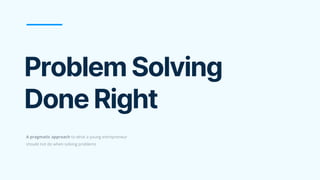 Problem Solving
Done Right
A pragmatic approach to what a young entrepreneur
should not do when solving problems
 