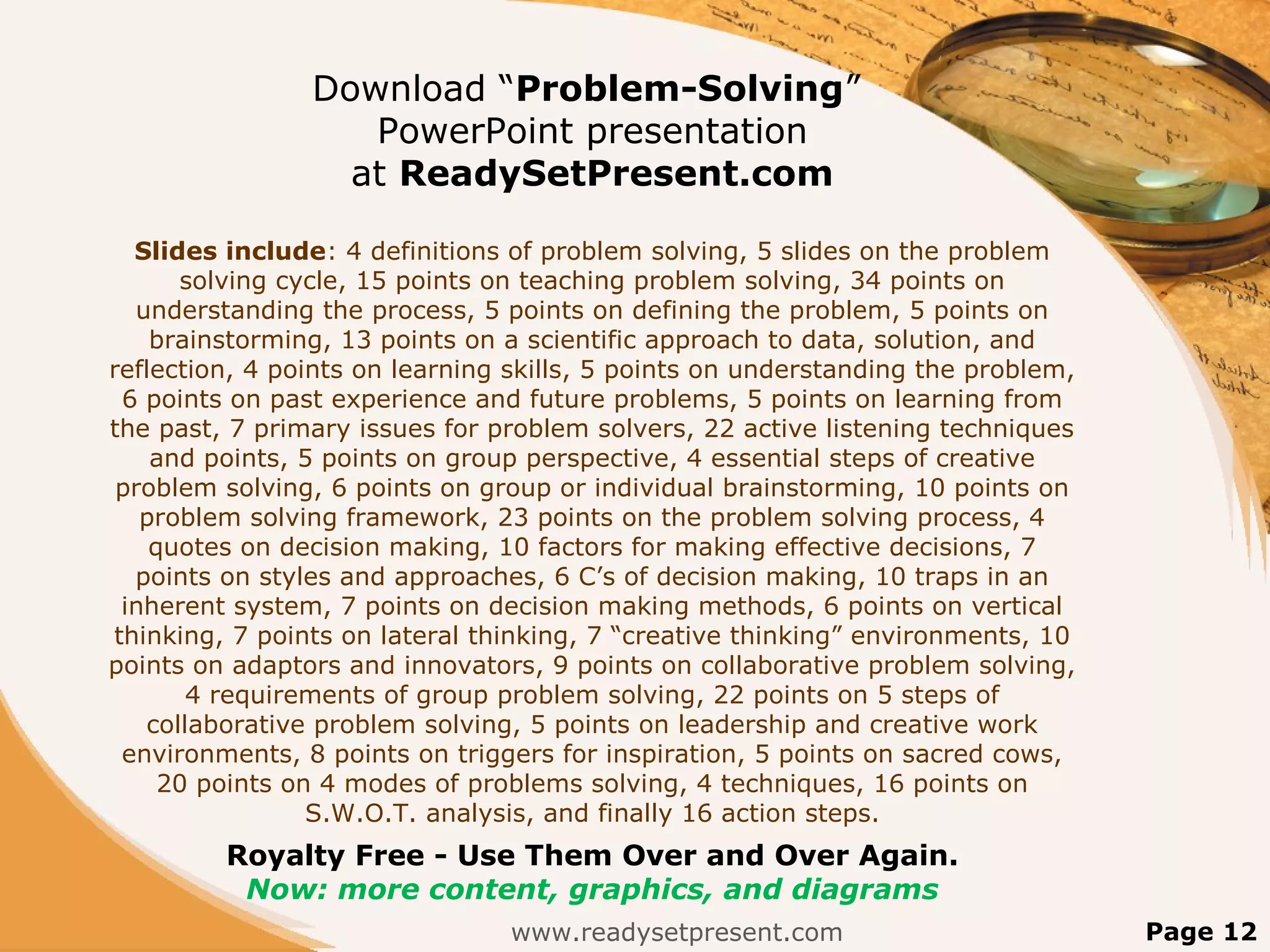 Download “Problem-Solving”
PowerPoint presentation
at ReadySetPresent.com
Slides include: 4 definitions of problem solving, 5 slides on the problem
solving cycle, 15 points on teaching problem solving, 34 points on
understanding the process, 5 points on defining the problem, 5 points on
brainstorming, 13 points on a scientific approach to data, solution, and
reflection, 4 points on learning skills, 5 points on understanding the problem,
6 points on past experience and future problems, 5 points on learning from
the past, 7 primary issues for problem solvers, 22 active listening techniques
and points, 5 points on group perspective, 4 essential steps of creative
problem solving, 6 points on group or individual brainstorming, 10 points on
problem solving framework, 23 points on the problem solving process, 4
quotes on decision making, 10 factors for making effective decisions, 7
points on styles and approaches, 6 C’s of decision making, 10 traps in an
inherent system, 7 points on decision making methods, 6 points on vertical
thinking, 7 points on lateral thinking, 7 “creative thinking” environments, 10
points on adaptors and innovators, 9 points on collaborative problem solving,
4 requirements of group problem solving, 22 points on 5 steps of
collaborative problem solving, 5 points on leadership and creative work
environments, 8 points on triggers for inspiration, 5 points on sacred cows,
20 points on 4 modes of problems solving, 4 techniques, 16 points on
S.W.O.T. analysis, and finally 16 action steps.
Royalty Free - Use Them Over and Over Again.
Now: more content, graphics, and diagrams
www.readysetpresent.com Page 12
 