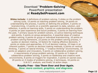 Download “Problem-Solving”
PowerPoint presentation
at ReadySetPresent.com
Slides include: 4 definitions of problem solving, 5 slides on the problem
solving cycle, 15 points on teaching problem solving, 34 points on
understanding the process, 5 points on defining the problem, 5 points on
brainstorming, 13 points on a scientific approach to data, solution, and
reflection, 4 points on learning skills, 5 points on understanding the problem,
6 points on past experience and future problems, 5 points on learning from
the past, 7 primary issues for problem solvers, 22 active listening techniques
and points, 5 points on group perspective, 4 essential steps of creative
problem solving, 6 points on group or individual brainstorming, 10 points on
problem solving framework, 23 points on the problem solving process, 4
quotes on decision making, 10 factors for making effective decisions, 7
points on styles and approaches, 6 C’s of decision making, 10 traps in an
inherent system, 7 points on decision making methods, 6 points on vertical
thinking, 7 points on lateral thinking, 7 “creative thinking” environments, 10
points on adaptors and innovators, 9 points on collaborative problem solving,
4 requirements of group problem solving, 22 points on 5 steps of
collaborative problem solving, 5 points on leadership and creative work
environments, 8 points on triggers for inspiration, 5 points on sacred cows,
20 points on 4 modes of problems solving, 4 techniques, 16 points on
S.W.O.T. analysis, and finally 16 action steps.
Royalty Free - Use Them Over and Over Again.
Now: more content, graphics, and diagrams
www.readysetpresent.com Page 12
 