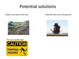 Potential solutions
Build a rock wall on the rock Blow the rock out of the ground
Put up a caution sign
 