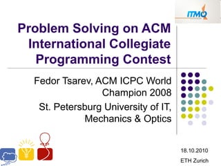 Problem Solving on ACM
International Collegiate
Programming Contest
Fedor Tsarev, ACM ICPC World
Champion 2008
St. Petersburg University of IT,
Mechanics & Optics
18.10.2010
ETH Zurich
 