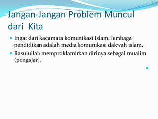 Jangan-Jangan Problem Muncul
dari Kita
 Ingat dari kacamata komunikasi Islam, lembaga
  pendidikan adalah media komunikasi dakwah islam.
 Rasulullah memproklamirkan dirinya sebagai mualim
  (pengajar).
                                                   
 