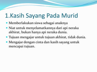 1.Kasih Sayang Pada Murid
 Memberlakukan siswa sebagai anaknya
 Niat untuk menyelamatkannya dari api neraka
  akhirat, bukan hanya api neraka dunia.
 Tujuan mengajar untuk tujuan akhirat, tidak dunia.
 Mengajar dengan cinta dan kasih sayang untuk
  mencapai tujuan.
 