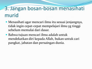 3. Jangan bosan-bosan menasihati
murid
 Menasihati agar mencari ilmu itu sesuai jenjangnya,
  tidak ingin cepat-cepat mempelajari ilmu yg tinggi
  sebelum memulai dari dasar.
 Bahwa tujuan mencari ilmu adalah untuk
  mendekatkan diri kepada Allah, bukan untuk cari
  pangkat, jabatan dan persaingan dunia.
 
