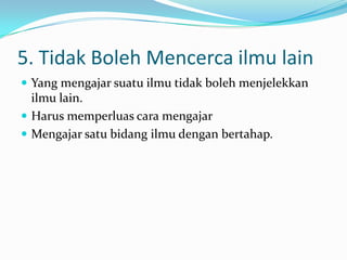 5. Tidak Boleh Mencerca ilmu lain
 Yang mengajar suatu ilmu tidak boleh menjelekkan
  ilmu lain.
 Harus memperluas cara mengajar
 Mengajar satu bidang ilmu dengan bertahap.
 