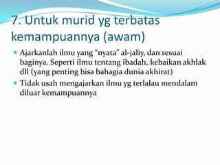 7. Untuk murid yg terbatas
kemampuannya (awam)
 Ajarkanlah ilmu yang “nyata” al-jaliy, dan sesuai
  baginya. Seperti ilmu tentang ibadah, kebaikan akhlak
  dll (yang penting bisa bahagia dunia akhirat)
 Tidak usah mengajarkan ilmu yg terlalau mendalam
  diluar kemampuannya
 