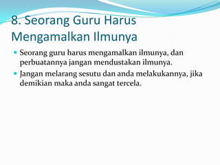 8. Seorang Guru Harus
Mengamalkan Ilmunya
 Seorang guru harus mengamalkan ilmunya, dan
  perbuatannya jangan mendustakan ilmunya.
 Jangan melarang sesutu dan anda melakukannya, jika
  demikian maka anda sangat tercela.
 