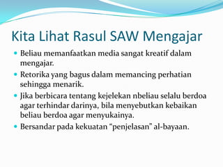 Kita Lihat Rasul SAW Mengajar
 Beliau memanfaatkan media sangat kreatif dalam
  mengajar.
 Retorika yang bagus dalam memancing perhatian
  sehingga menarik.
 Jika berbicara tentang kejelekan nbeliau selalu berdoa
  agar terhindar darinya, bila menyebutkan kebaikan
  beliau berdoa agar menyukainya.
 Bersandar pada kekuatan “penjelasan” al-bayaan.
 