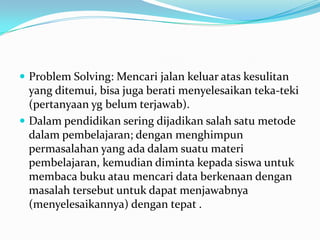  Problem Solving: Mencari jalan keluar atas kesulitan
  yang ditemui, bisa juga berati menyelesaikan teka-teki
  (pertanyaan yg belum terjawab).
 Dalam pendidikan sering dijadikan salah satu metode
  dalam pembelajaran; dengan menghimpun
  permasalahan yang ada dalam suatu materi
  pembelajaran, kemudian diminta kepada siswa untuk
  membaca buku atau mencari data berkenaan dengan
  masalah tersebut untuk dapat menjawabnya
  (menyelesaikannya) dengan tepat .
 