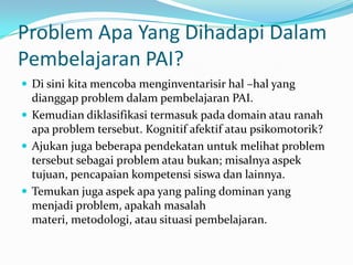 Problem Apa Yang Dihadapi Dalam
Pembelajaran PAI?
 Di sini kita mencoba menginventarisir hal –hal yang
  dianggap problem dalam pembelajaran PAI.
 Kemudian diklasifikasi termasuk pada domain atau ranah
  apa problem tersebut. Kognitif afektif atau psikomotorik?
 Ajukan juga beberapa pendekatan untuk melihat problem
  tersebut sebagai problem atau bukan; misalnya aspek
  tujuan, pencapaian kompetensi siswa dan lainnya.
 Temukan juga aspek apa yang paling dominan yang
  menjadi problem, apakah masalah
  materi, metodologi, atau situasi pembelajaran.
 