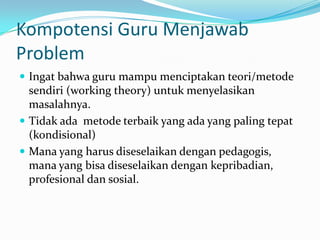 Kompotensi Guru Menjawab
Problem
 Ingat bahwa guru mampu menciptakan teori/metode
  sendiri (working theory) untuk menyelasikan
  masalahnya.
 Tidak ada metode terbaik yang ada yang paling tepat
  (kondisional)
 Mana yang harus diseselaikan dengan pedagogis,
  mana yang bisa diseselaikan dengan kepribadian,
  profesional dan sosial.
 